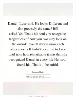 Daniel! Luce said. He looks-Different and also precisely the same? Bill asked.Yes.That’s his soul you recognize. Regardless of how you two may look on the outside, you’ll alwaysknow each other’s souls.It hadn’t occurred to Luce until now how remarkable it was that she recognized Daniel in every life.Her soul found his. That’s ... beautiful Picture Quote #1