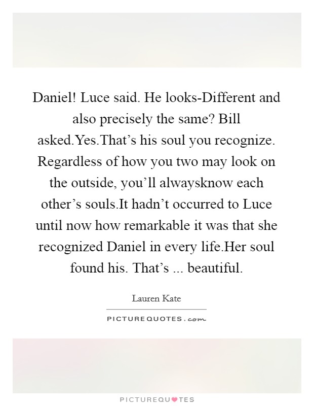 Daniel! Luce said. He looks-Different and also precisely the same? Bill asked.Yes.That's his soul you recognize. Regardless of how you two may look on the outside, you'll alwaysknow each other's souls.It hadn't occurred to Luce until now how remarkable it was that she recognized Daniel in every life.Her soul found his. That's ... beautiful. Picture Quote #1