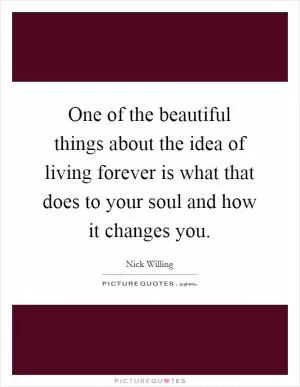 One of the beautiful things about the idea of living forever is what that does to your soul and how it changes you Picture Quote #1