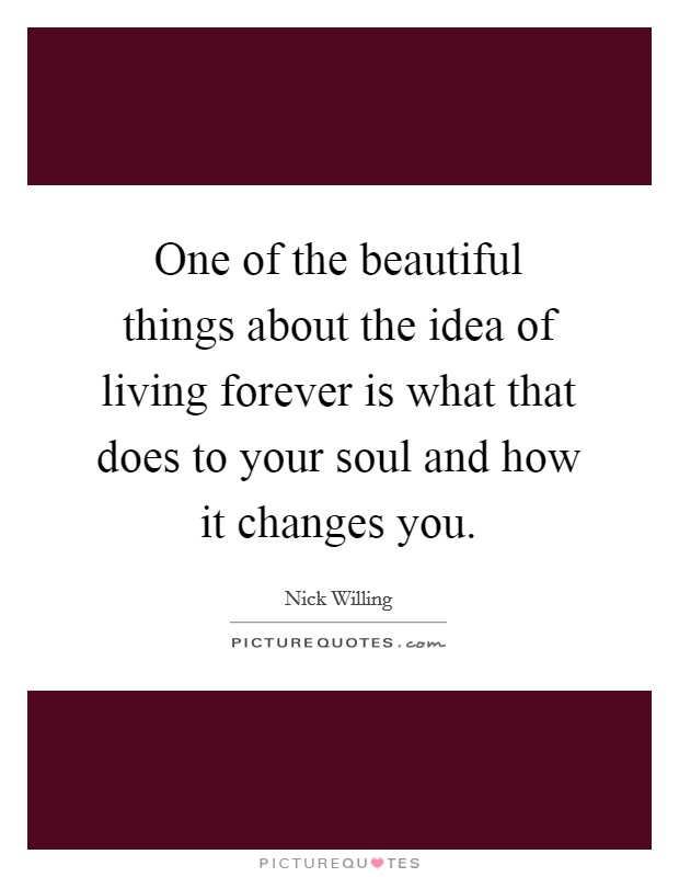 One of the beautiful things about the idea of living forever is what that does to your soul and how it changes you. Picture Quote #1