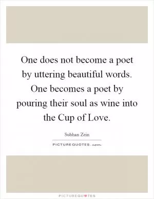 One does not become a poet by uttering beautiful words. One becomes a poet by pouring their soul as wine into the Cup of Love Picture Quote #1