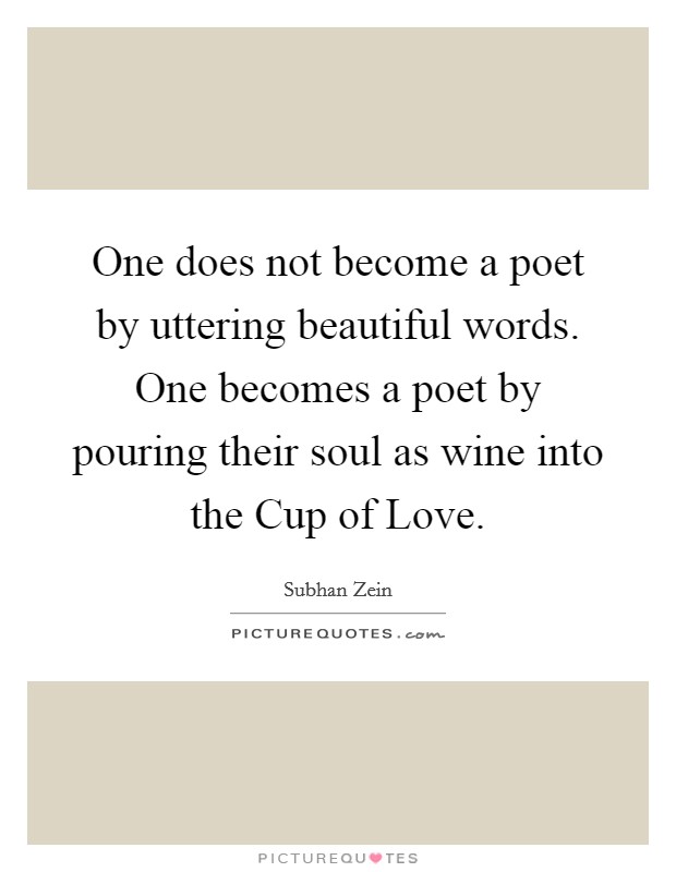 One does not become a poet by uttering beautiful words. One becomes a poet by pouring their soul as wine into the Cup of Love. Picture Quote #1