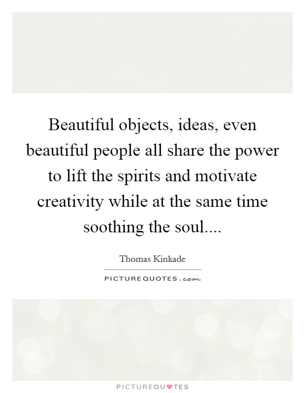 Beautiful objects, ideas, even beautiful people all share the power to lift the spirits and motivate creativity while at the same time soothing the soul.... Picture Quote #1
