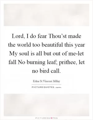 Lord, I do fear Thou’st made the world too beautiful this year My soul is all but out of me-let fall No burning leaf; prithee, let no bird call Picture Quote #1