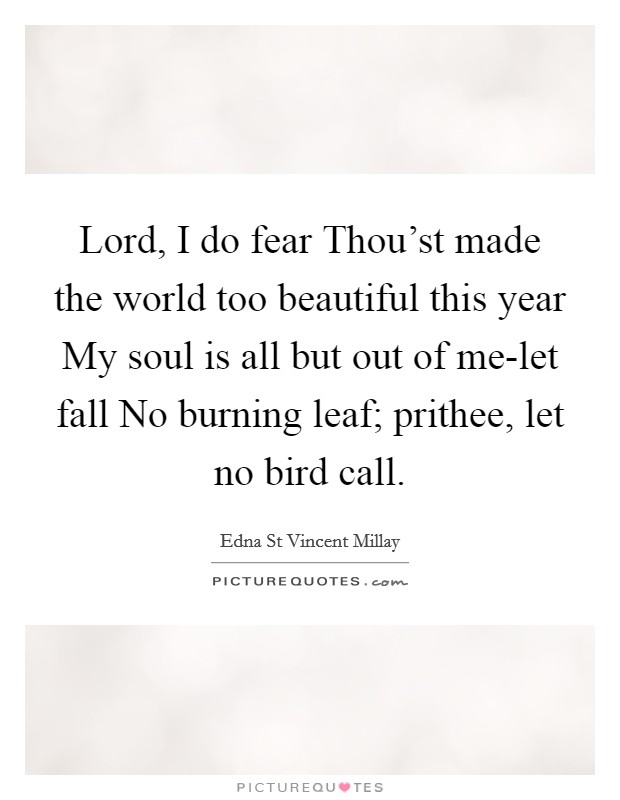 Lord, I do fear Thou'st made the world too beautiful this year My soul is all but out of me-let fall No burning leaf; prithee, let no bird call. Picture Quote #1