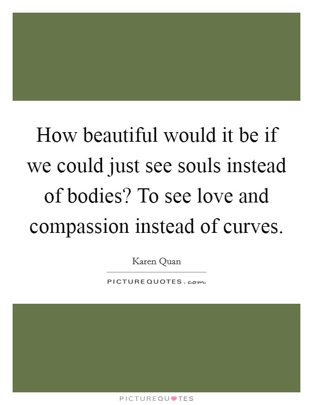 How beautiful would it be if we could just see souls instead of bodies? To see love and compassion instead of curves. Picture Quote #1