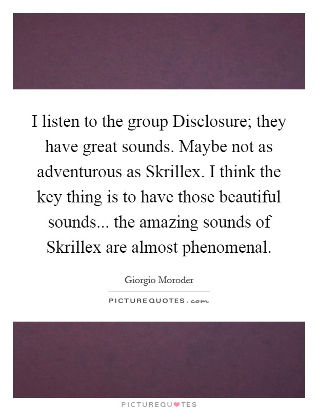 I listen to the group Disclosure; they have great sounds. Maybe not as adventurous as Skrillex. I think the key thing is to have those beautiful sounds... the amazing sounds of Skrillex are almost phenomenal. Picture Quote #1