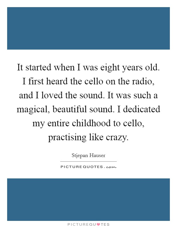 It started when I was eight years old. I first heard the cello on the radio, and I loved the sound. It was such a magical, beautiful sound. I dedicated my entire childhood to cello, practising like crazy. Picture Quote #1