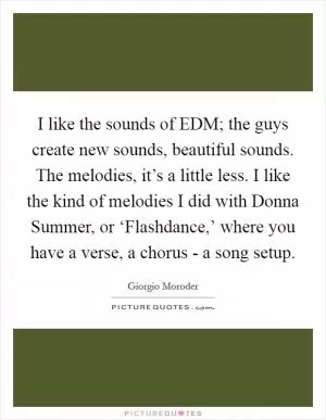 I like the sounds of EDM; the guys create new sounds, beautiful sounds. The melodies, it’s a little less. I like the kind of melodies I did with Donna Summer, or ‘Flashdance,’ where you have a verse, a chorus - a song setup Picture Quote #1