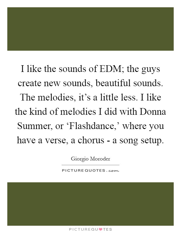 I like the sounds of EDM; the guys create new sounds, beautiful sounds. The melodies, it's a little less. I like the kind of melodies I did with Donna Summer, or ‘Flashdance,' where you have a verse, a chorus - a song setup. Picture Quote #1