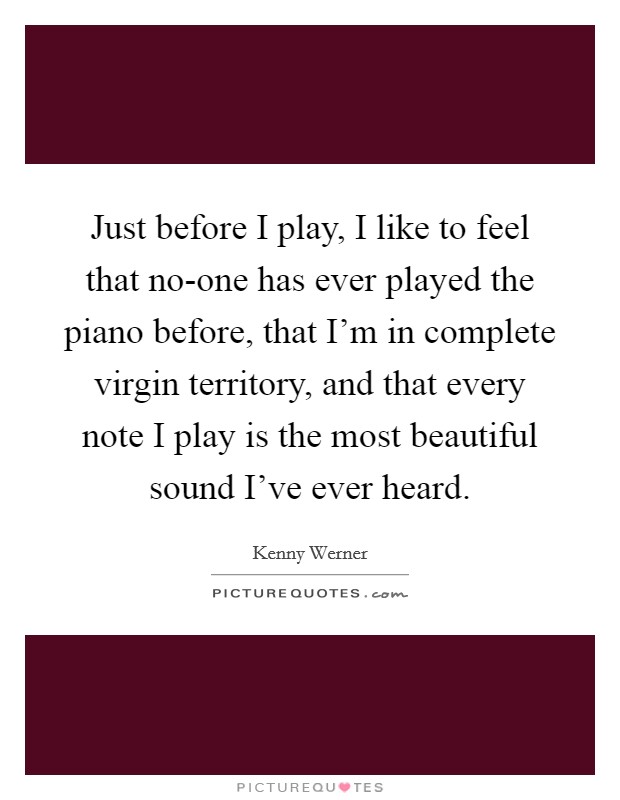 Just before I play, I like to feel that no-one has ever played the piano before, that I'm in complete virgin territory, and that every note I play is the most beautiful sound I've ever heard. Picture Quote #1