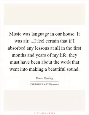 Music was language in our house. It was air.....I feel certain that if I absorbed any lessons at all in the first months and years of my life, they must have been about the work that went into making a beautiful sound Picture Quote #1