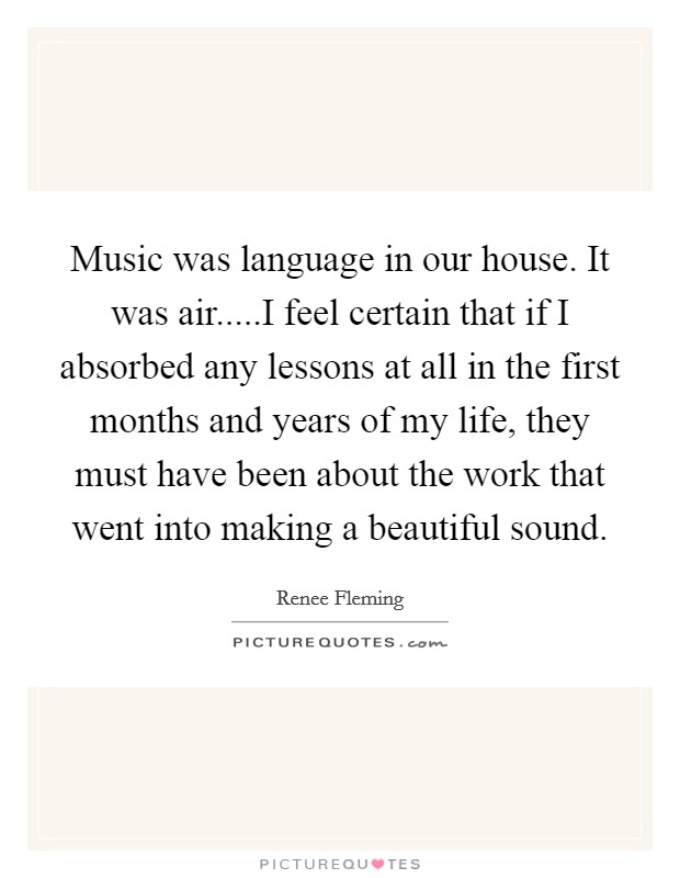 Music was language in our house. It was air.....I feel certain that if I absorbed any lessons at all in the first months and years of my life, they must have been about the work that went into making a beautiful sound. Picture Quote #1