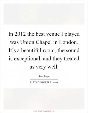 In 2012 the best venue I played was Union Chapel in London. It’s a beautiful room, the sound is exceptional, and they treated us very well Picture Quote #1