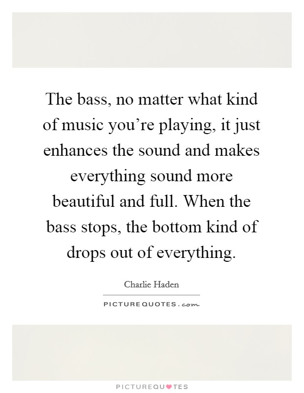 The bass, no matter what kind of music you're playing, it just enhances the sound and makes everything sound more beautiful and full. When the bass stops, the bottom kind of drops out of everything. Picture Quote #1