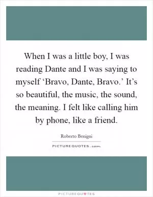 When I was a little boy, I was reading Dante and I was saying to myself ‘Bravo, Dante, Bravo.’ It’s so beautiful, the music, the sound, the meaning. I felt like calling him by phone, like a friend Picture Quote #1