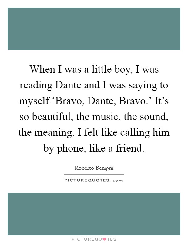 When I was a little boy, I was reading Dante and I was saying to myself ‘Bravo, Dante, Bravo.' It's so beautiful, the music, the sound, the meaning. I felt like calling him by phone, like a friend. Picture Quote #1