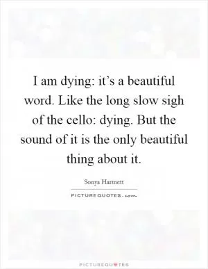 I am dying: it’s a beautiful word. Like the long slow sigh of the cello: dying. But the sound of it is the only beautiful thing about it Picture Quote #1