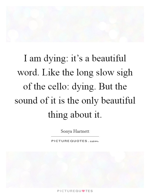 I am dying: it's a beautiful word. Like the long slow sigh of the cello: dying. But the sound of it is the only beautiful thing about it. Picture Quote #1