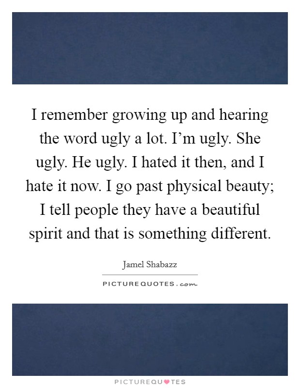 I remember growing up and hearing the word ugly a lot. I'm ugly. She ugly. He ugly. I hated it then, and I hate it now. I go past physical beauty; I tell people they have a beautiful spirit and that is something different. Picture Quote #1