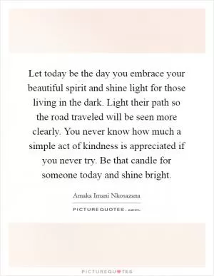Let today be the day you embrace your beautiful spirit and shine light for those living in the dark. Light their path so the road traveled will be seen more clearly. You never know how much a simple act of kindness is appreciated if you never try. Be that candle for someone today and shine bright Picture Quote #1