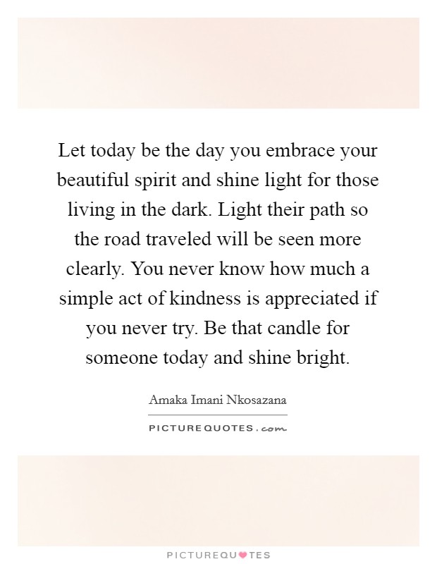 Let today be the day you embrace your beautiful spirit and shine light for those living in the dark. Light their path so the road traveled will be seen more clearly. You never know how much a simple act of kindness is appreciated if you never try. Be that candle for someone today and shine bright. Picture Quote #1