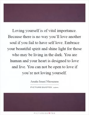 Loving yourself is of vital importance. Because there is no way you’ll love another soul if you fail to have self love. Embrace your beautiful spirit and shine light for those who may be living in the dark. You are human and your heart is designed to love and live. You can not be open to love if you’re not loving yourself Picture Quote #1