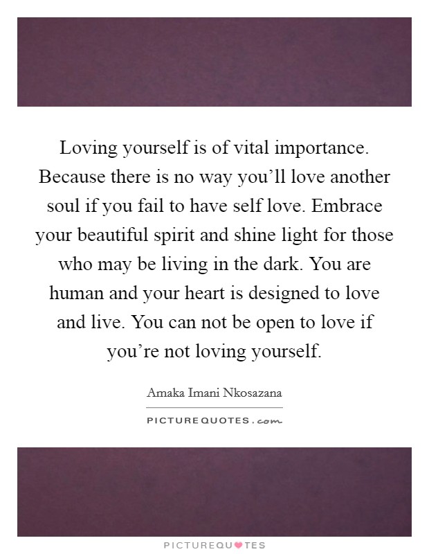 Loving yourself is of vital importance. Because there is no way you'll love another soul if you fail to have self love. Embrace your beautiful spirit and shine light for those who may be living in the dark. You are human and your heart is designed to love and live. You can not be open to love if you're not loving yourself. Picture Quote #1