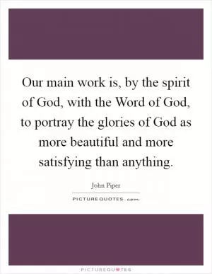 Our main work is, by the spirit of God, with the Word of God, to portray the glories of God as more beautiful and more satisfying than anything Picture Quote #1