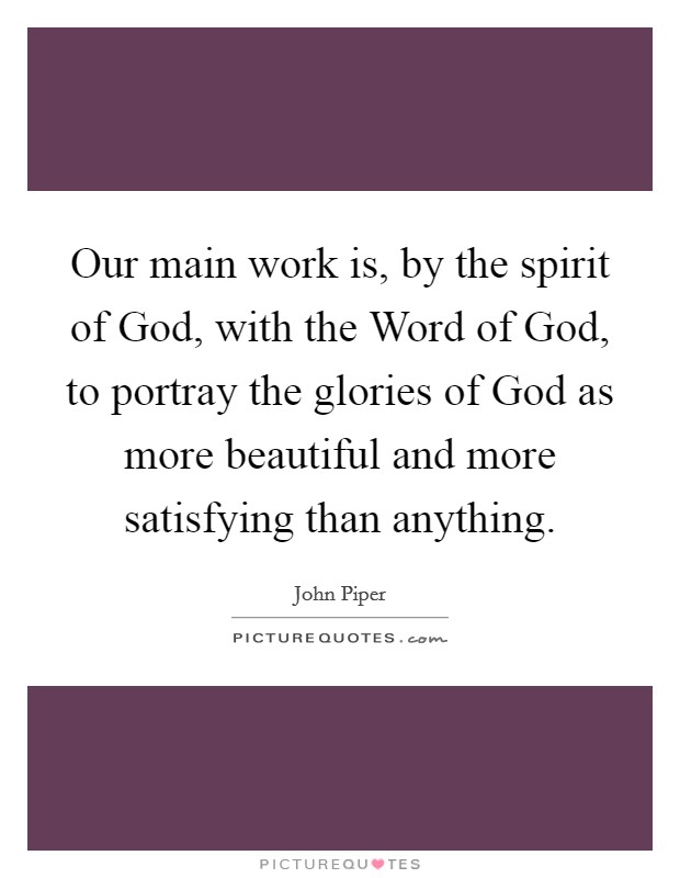 Our main work is, by the spirit of God, with the Word of God, to portray the glories of God as more beautiful and more satisfying than anything. Picture Quote #1