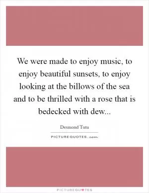 We were made to enjoy music, to enjoy beautiful sunsets, to enjoy looking at the billows of the sea and to be thrilled with a rose that is bedecked with dew Picture Quote #1