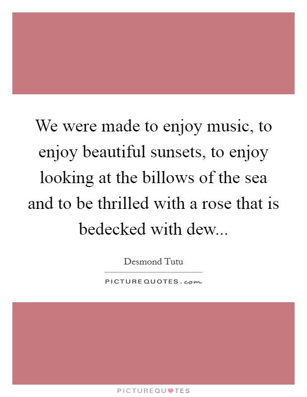 We were made to enjoy music, to enjoy beautiful sunsets, to enjoy looking at the billows of the sea and to be thrilled with a rose that is bedecked with dew... Picture Quote #1