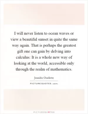 I will never listen to ocean waves or view a beautiful sunset in quite the same way again. That is perhaps the greatest gift one can gain by delving into calculus: It is a whole new way of looking at the world, accessible only through the realm of mathematics Picture Quote #1