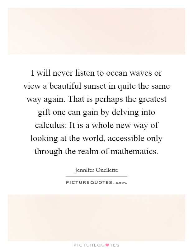 I will never listen to ocean waves or view a beautiful sunset in quite the same way again. That is perhaps the greatest gift one can gain by delving into calculus: It is a whole new way of looking at the world, accessible only through the realm of mathematics. Picture Quote #1