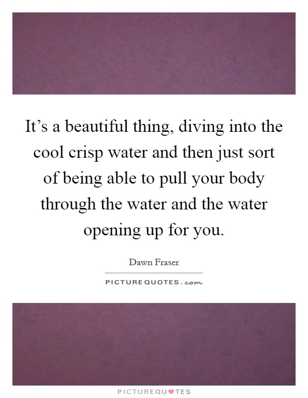 It's a beautiful thing, diving into the cool crisp water and then just sort of being able to pull your body through the water and the water opening up for you. Picture Quote #1