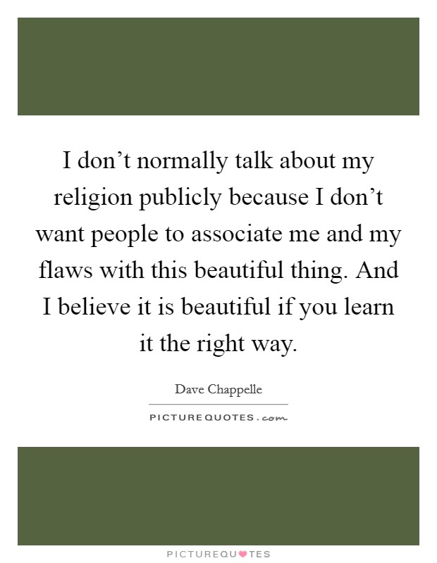 I don't normally talk about my religion publicly because I don't want people to associate me and my flaws with this beautiful thing. And I believe it is beautiful if you learn it the right way. Picture Quote #1