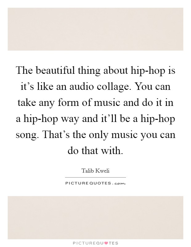 The beautiful thing about hip-hop is it's like an audio collage. You can take any form of music and do it in a hip-hop way and it'll be a hip-hop song. That's the only music you can do that with. Picture Quote #1