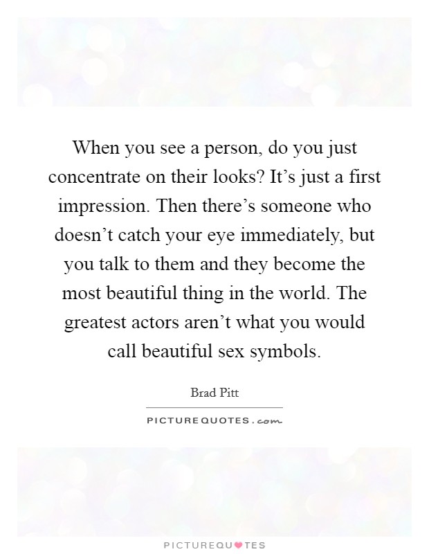 When you see a person, do you just concentrate on their looks? It's just a first impression. Then there's someone who doesn't catch your eye immediately, but you talk to them and they become the most beautiful thing in the world. The greatest actors aren't what you would call beautiful sex symbols. Picture Quote #1