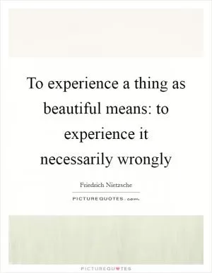 To experience a thing as beautiful means: to experience it necessarily wrongly Picture Quote #1