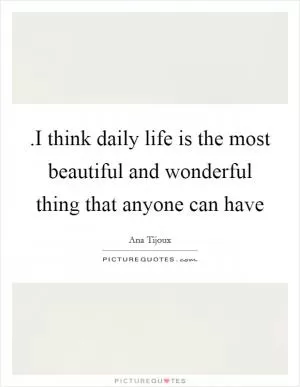 .I think daily life is the most beautiful and wonderful thing that anyone can have Picture Quote #1