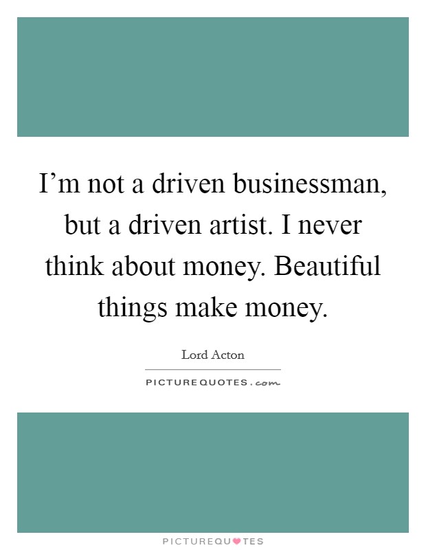 I'm not a driven businessman, but a driven artist. I never think about money. Beautiful things make money. Picture Quote #1