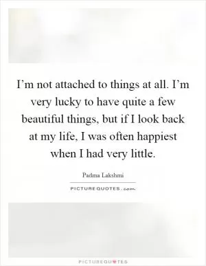 I’m not attached to things at all. I’m very lucky to have quite a few beautiful things, but if I look back at my life, I was often happiest when I had very little Picture Quote #1