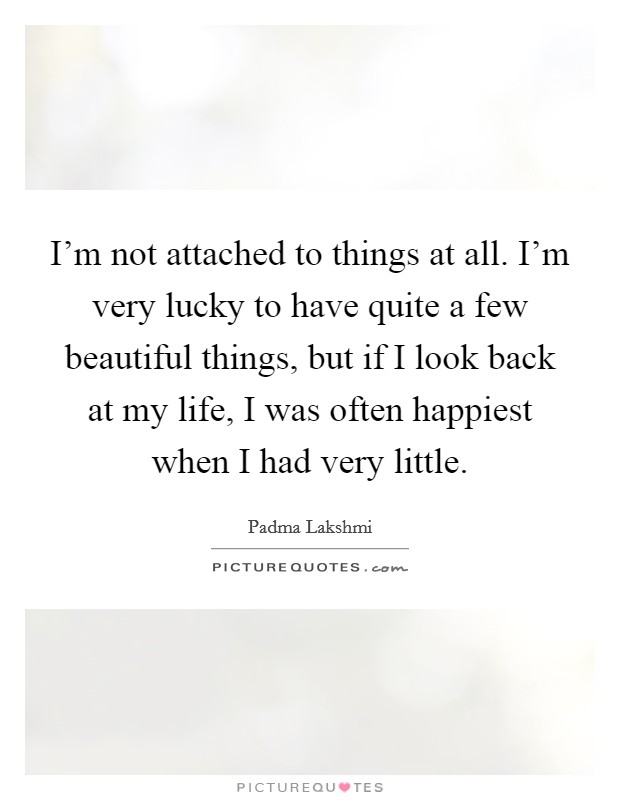 I'm not attached to things at all. I'm very lucky to have quite a few beautiful things, but if I look back at my life, I was often happiest when I had very little. Picture Quote #1