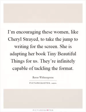 I’m encouraging these women, like Cheryl Strayed, to take the jump to writing for the screen. She is adapting her book Tiny Beautiful Things for us. They’re infinitely capable of tackling the format Picture Quote #1