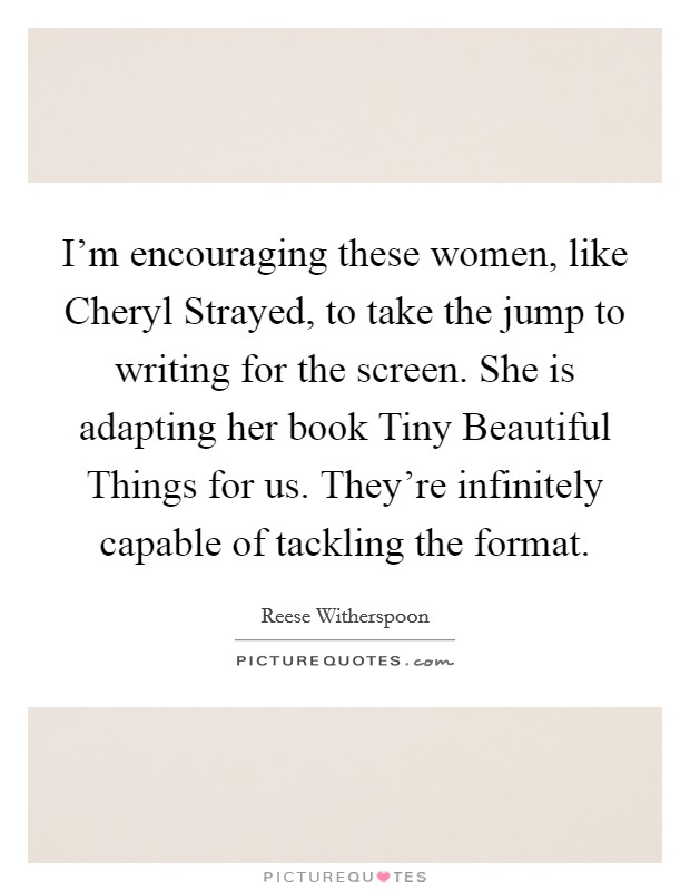 I'm encouraging these women, like Cheryl Strayed, to take the jump to writing for the screen. She is adapting her book Tiny Beautiful Things for us. They're infinitely capable of tackling the format. Picture Quote #1