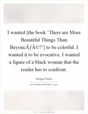 I wanted [the book ‘There are More Beautiful Things Than BeyoncÃƒÂ©?’] to be colorful. I wanted it to be evocative. I wanted a figure of a black woman that the reader has to confront Picture Quote #1