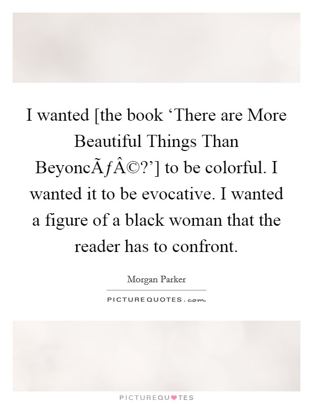 I wanted [the book ‘There are More Beautiful Things Than BeyoncÃƒÂ©?'] to be colorful. I wanted it to be evocative. I wanted a figure of a black woman that the reader has to confront. Picture Quote #1