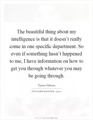 The beautiful thing about my intelligence is that it doesn’t really come in one specific department. So even if something hasn’t happened to me, I have information on how to get you through whatever you may be going through Picture Quote #1
