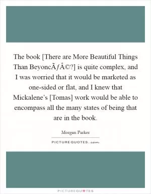 The book [There are More Beautiful Things Than BeyoncÃƒÂ©?] is quite complex, and I was worried that it would be marketed as one-sided or flat, and I knew that Mickalene’s [Tomas] work would be able to encompass all the many states of being that are in the book Picture Quote #1