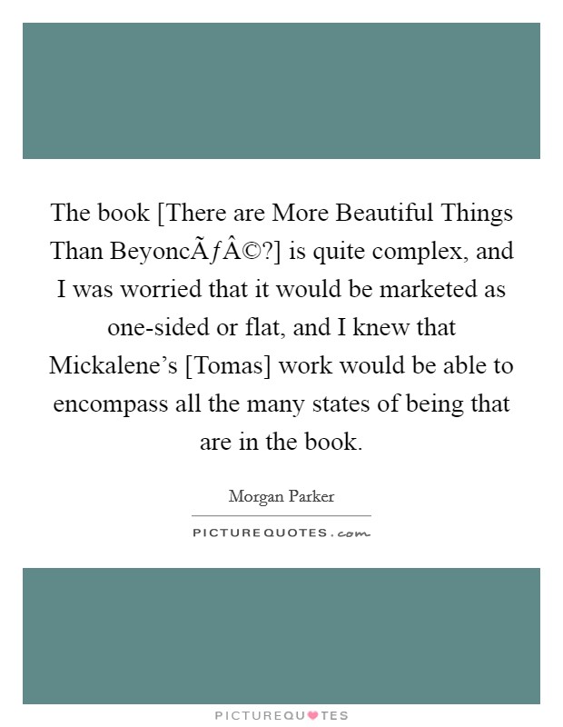 The book [There are More Beautiful Things Than BeyoncÃƒÂ©?] is quite complex, and I was worried that it would be marketed as one-sided or flat, and I knew that Mickalene's [Tomas] work would be able to encompass all the many states of being that are in the book. Picture Quote #1